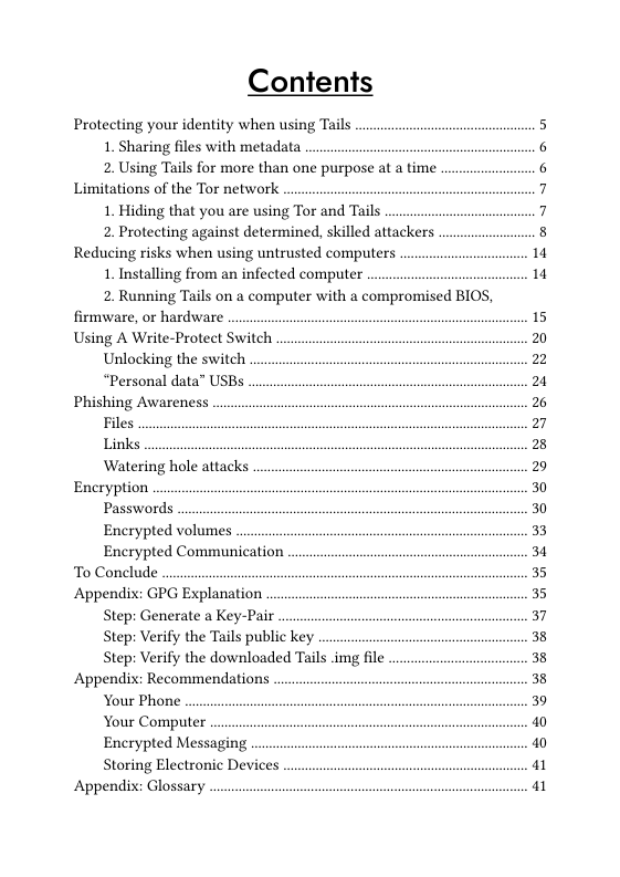 Contents  Protecting your identity when using Tails  1. Sharing files with metadata  2. Using Tails for more than one purpose at a time. Limitations of the Tor network  1. Hiding that you are using Tor and Tails  2. Protecting against determined, skilled attackers Reducing risks when using untrusted computers  1. Installing from an infected computer  2. Running Tails on a computer with a compromised BIOS, firmware, or hardware Using A Write-Protect Switch  Unlocking the switch  “Personal data” USBs Phishing Awareness  Files  Links  Watering hole attacks Encryption  Passwords  Encrypted volumes  Encrypted Communication To Conclude Appendix: GPG Explanation  Step: Generate a Key-Pair  Step: Verify the Tails public key  Step: Verify the downloaded Tails img file Appendix: Recommendations  Your Phone  Your Computer  Encrypted Messaging  Storing Electronic Devices Appendix: Glossary  1 1  15 20 22 2 2 27 28 29 30 30 33 34 35 35 37 38 38 38 39 I I 1 1 